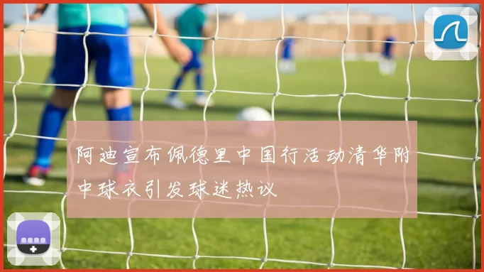 阿迪宣布佩德里中国行活动清华附中球衣引发球迷热议