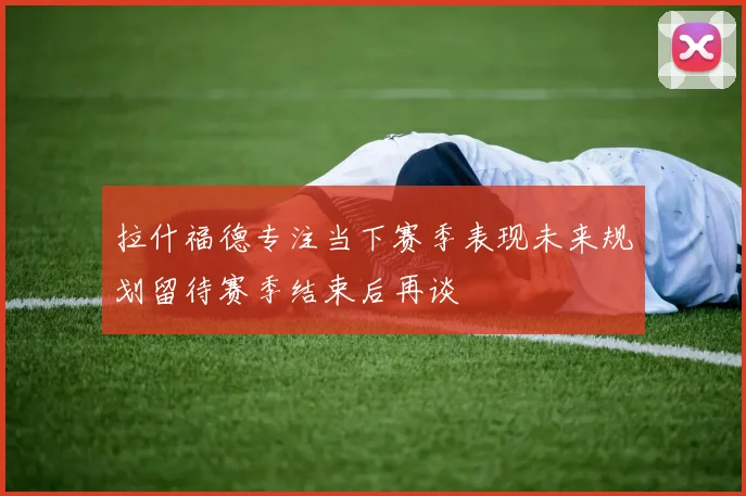 拉什福德专注当下赛季表现未来规划留待赛季结束后再谈