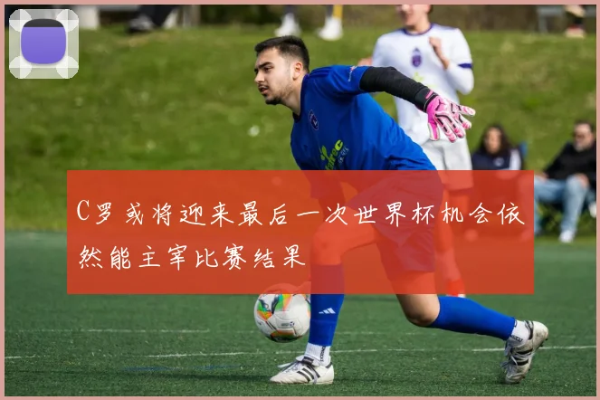 C罗或将迎来最后一次世界杯机会依然能主宰比赛结果