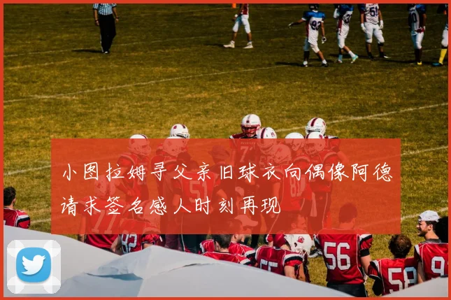 小图拉姆寻父亲旧球衣向偶像阿德请求签名感人时刻再现