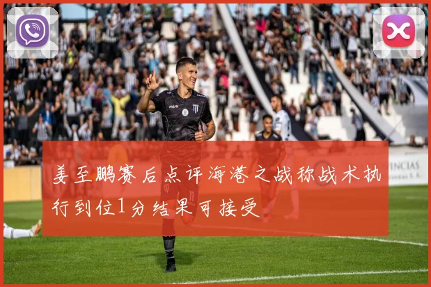 姜至鹏赛后点评海港之战称战术执行到位1分结果可接受