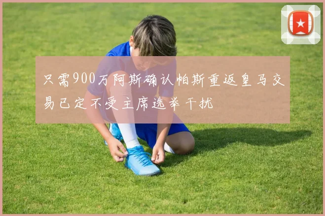 只需900万阿斯确认帕斯重返皇马交易已定不受主席选举干扰