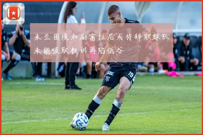 米兰困境加剧富拉尼或将辞职球队未能吸取教训再陷低谷