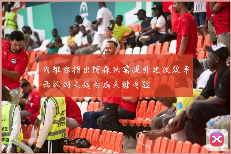 内维尔指出阿森纳需提升进攻效率西汉姆之战或成关键考验