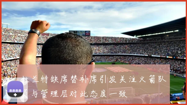 杜兰特缺席替补席引发关注火箭队员与管理层对此态度一致