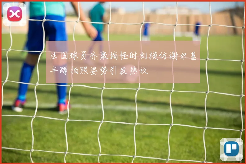 法国球员齐聚搞怪时刻模仿谢尔基半蹲拍照姿势引发热议