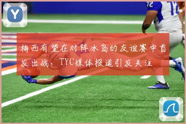 梅西有望在对阵冰岛的友谊赛中首发出战，TYC媒体报道引发关注