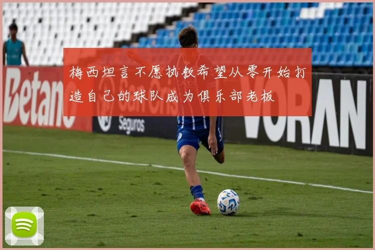 梅西坦言不愿执教希望从零开始打造自己的球队成为俱乐部老板