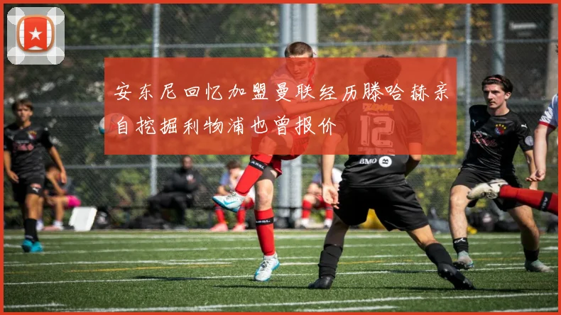 安东尼回忆加盟曼联经历滕哈赫亲自挖掘利物浦也曾报价