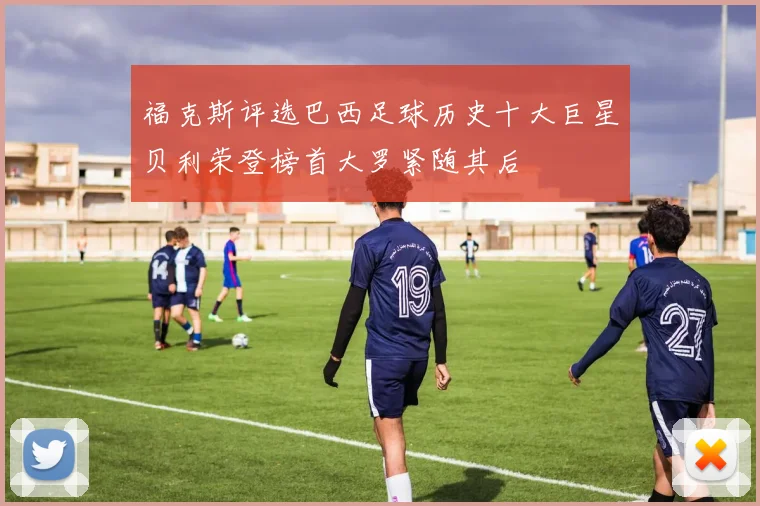 福克斯评选巴西足球历史十大巨星贝利荣登榜首大罗紧随其后