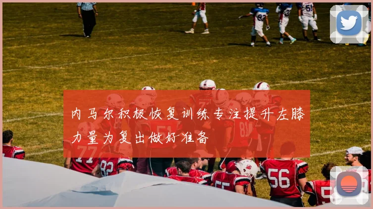 内马尔积极恢复训练专注提升左膝力量为复出做好准备