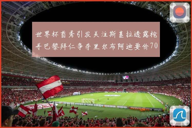 世界杯首秀引发关注斯基拉透露枪手巴黎拜仁争夺里尔布阿迪要价7000万欧
