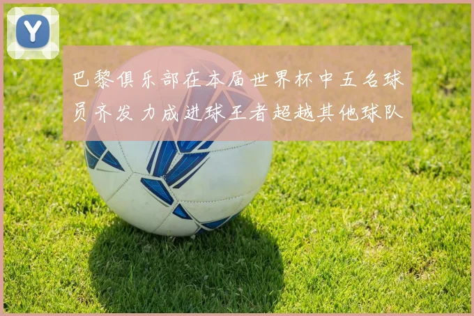 巴黎俱乐部在本届世界杯中五名球员齐发力成进球王者超越其他球队