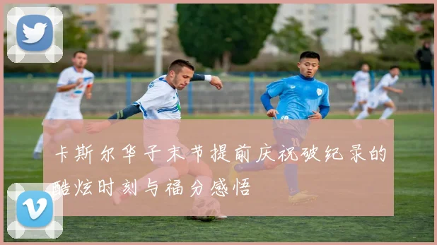 卡斯尔华子末节提前庆祝破纪录的酷炫时刻与福分感悟