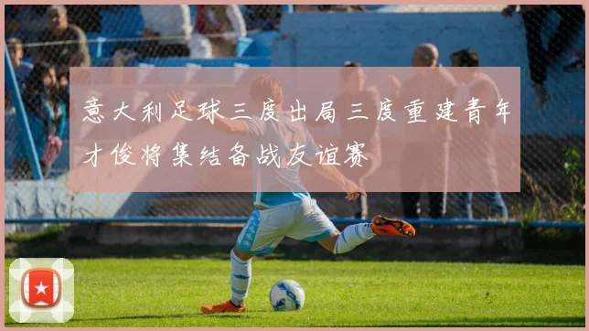 意大利足球三度出局三度重建青年才俊将集结备战友谊赛