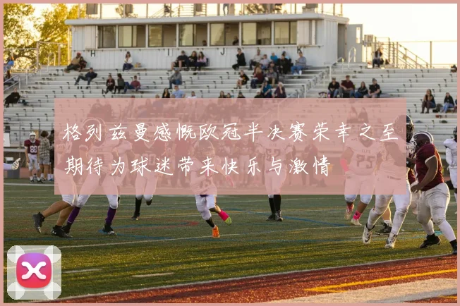 格列兹曼感慨欧冠半决赛荣幸之至期待为球迷带来快乐与激情