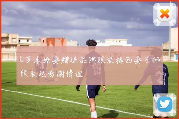 C罗未婚妻赠送品牌服装梅西妻子晒照表达感谢情谊