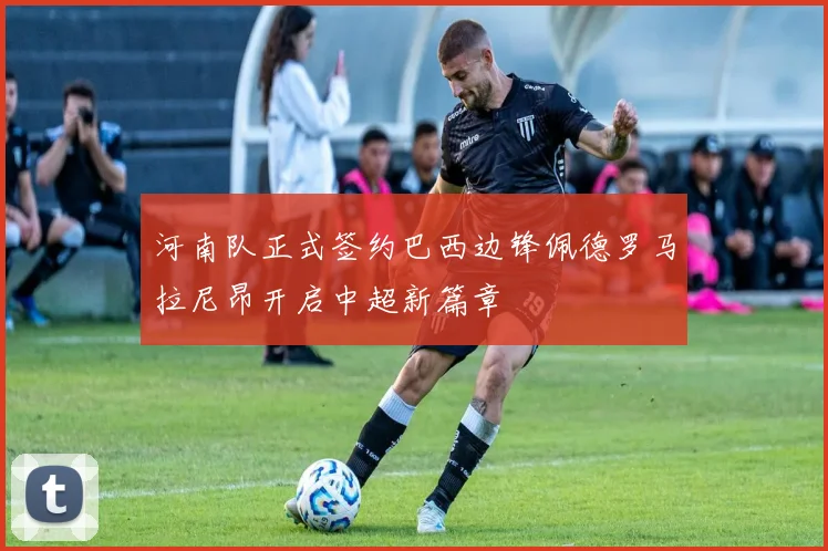 河南队正式签约巴西边锋佩德罗马拉尼昂开启中超新篇章
